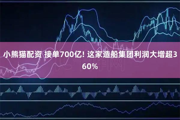 小熊猫配资 接单700亿! 这家造船集团利润大增超360%