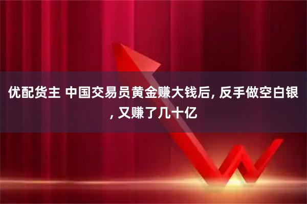 优配货主 中国交易员黄金赚大钱后, 反手做空白银, 又赚了几十亿